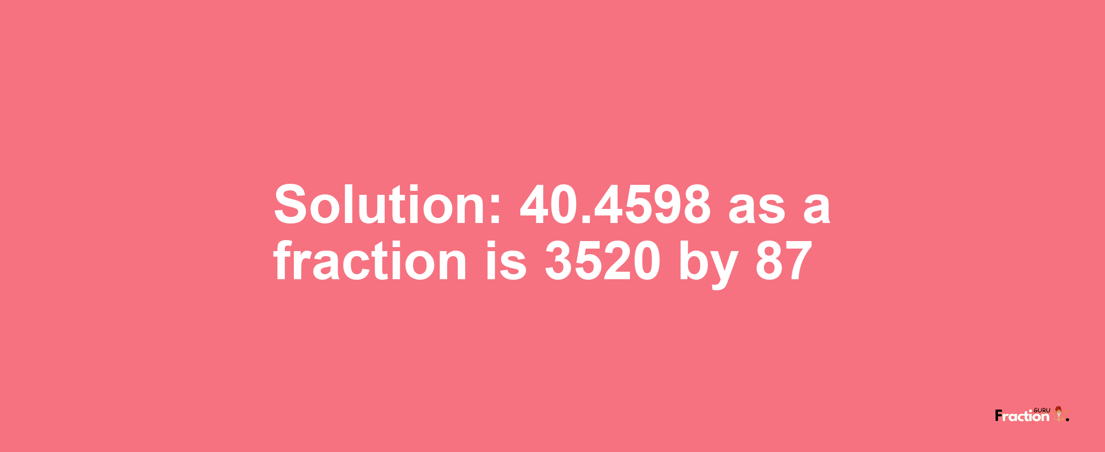 Solution:40.4598 as a fraction is 3520/87
